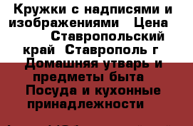 Кружки с надписями и изображениями › Цена ­ 250 - Ставропольский край, Ставрополь г. Домашняя утварь и предметы быта » Посуда и кухонные принадлежности   